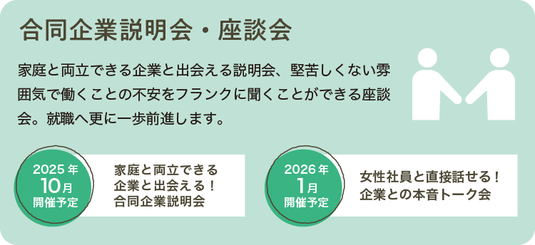 家庭と両立できる企業と出会える説明会、堅苦しくない雰囲気で働くことの不安をフランクに聞くことができる座談会。就職へ更に一歩前進します。2025年10月開催予定 家庭と両立できる企業と出会える！合同企業説明会　2026年1月開催予定 女性社員と直接話せる！企業との本音トーク会
