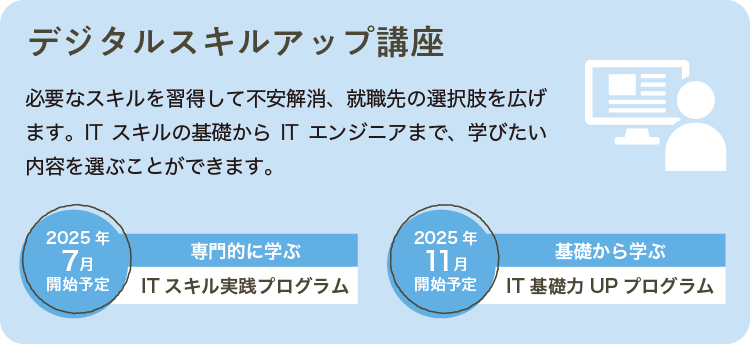 必要なスキルを習得して不安解消、就職先の選択肢を広げまず。ITスキルの基礎からITエンジニアまで、学びたい内容を選ぶことができます。2025年7月開始予定 専門的に学ぶ ITスキル実践プログラム　2025年11月開始予定 基礎から学ぶ IT基礎力UPプログラム